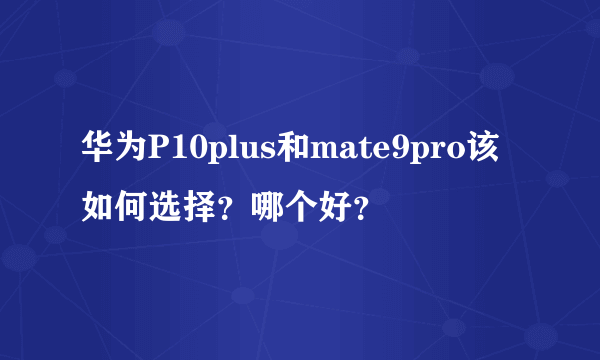 华为P10plus和mate9pro该如何选择？哪个好？