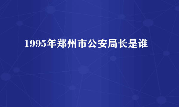 1995年郑州市公安局长是谁