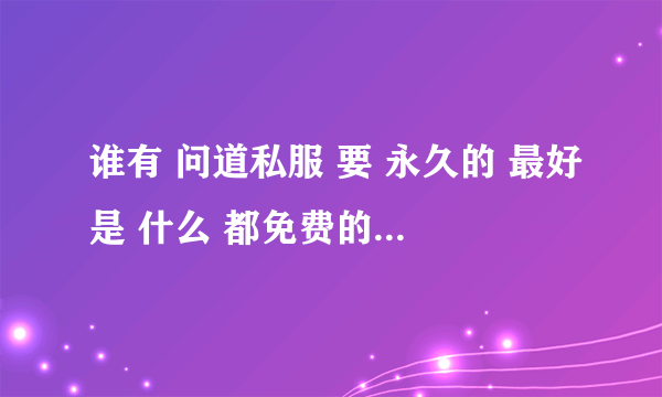 谁有 问道私服 要 永久的 最好是 什么 都免费的那种 ！！谢谢 50分