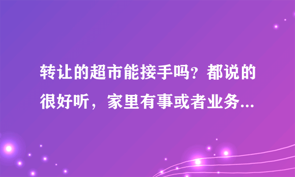 转让的超市能接手吗？都说的很好听，家里有事或者业务太多忙不过来，是真的吗？是不是不赚钱才转的？10