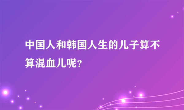 中国人和韩国人生的儿子算不算混血儿呢？