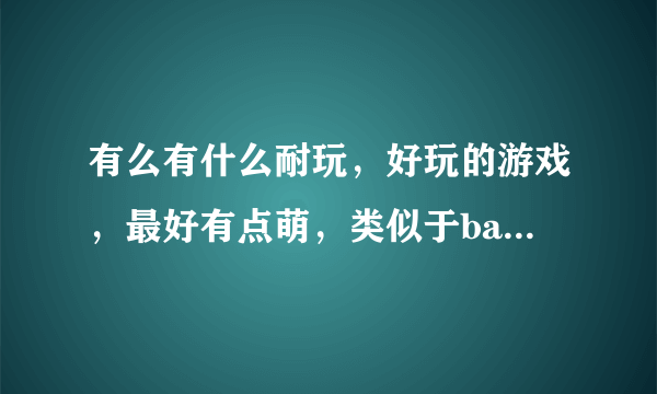 有么有什么耐玩，好玩的游戏，最好有点萌，类似于bad land，或者coc，我手机应该啥游戏都可以