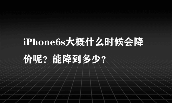iPhone6s大概什么时候会降价呢？能降到多少？