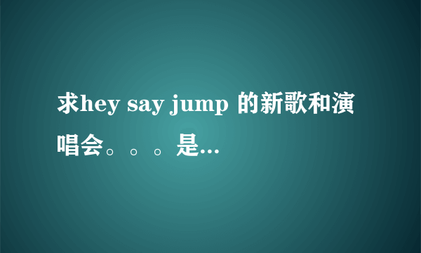 求hey say jump 的新歌和演唱会。。。是百度上搜不到的。。。