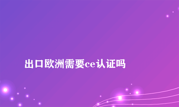 
出口欧洲需要ce认证吗
