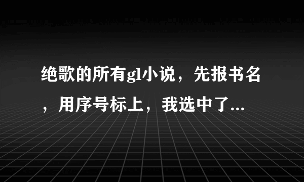 绝歌的所有gl小说，先报书名，用序号标上，我选中了的再发给我