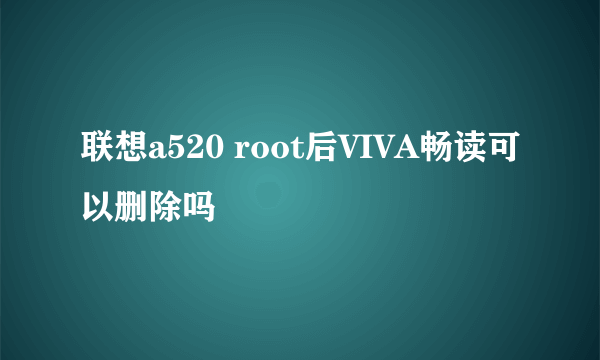 联想a520 root后VIVA畅读可以删除吗