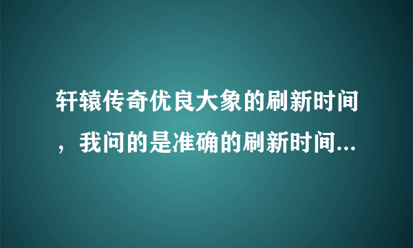 轩辕传奇优良大象的刷新时间，我问的是准确的刷新时间，也就是说几点刷新，别告诉我多少小时刷新啊