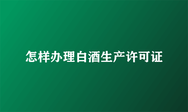 怎样办理白酒生产许可证