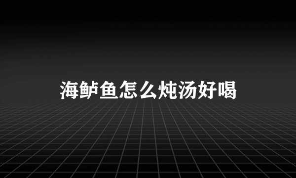 海鲈鱼怎么炖汤好喝