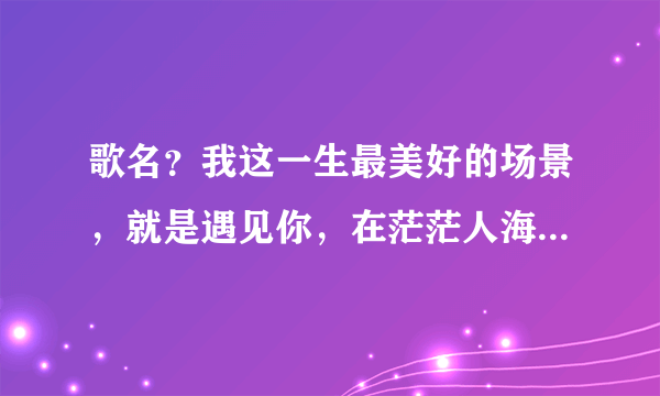 歌名？我这一生最美好的场景，就是遇见你，在茫茫人海中静静凝望着你，陌生又熟悉