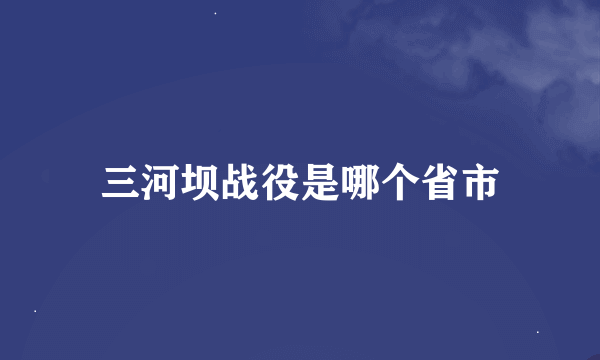 三河坝战役是哪个省市