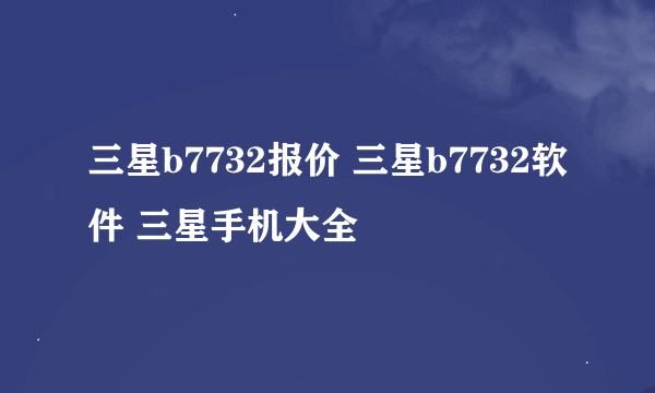 三星b7732报价 三星b7732软件 三星手机大全