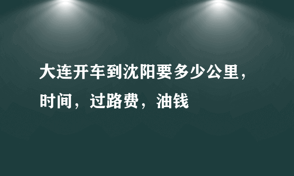 大连开车到沈阳要多少公里，时间，过路费，油钱