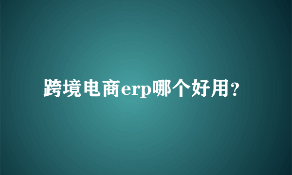 跨境电商erp哪个好用？