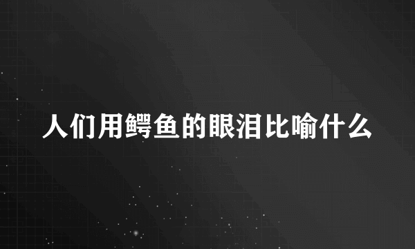 人们用鳄鱼的眼泪比喻什么