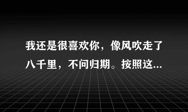 我还是很喜欢你，像风吹走了八千里，不问归期。按照这句造个排比句。