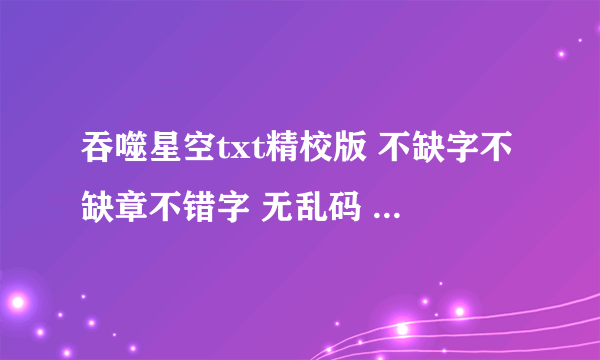 吞噬星空txt精校版 不缺字不缺章不错字 无乱码 完整版 下载