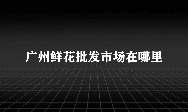 广州鲜花批发市场在哪里