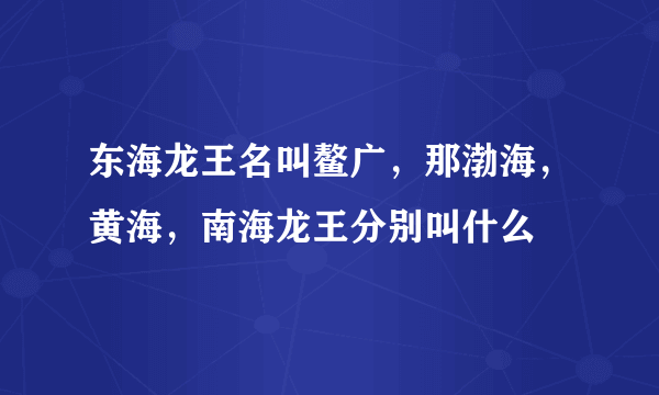 东海龙王名叫鳌广，那渤海，黄海，南海龙王分别叫什么
