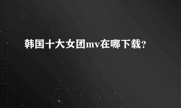 韩国十大女团mv在哪下载？