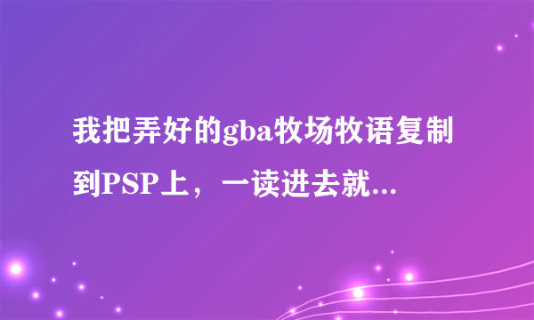 我把弄好的gba牧场牧语复制到PSP上，一读进去就白屏了？？是怎么回事？？哪问高手教教我！！！