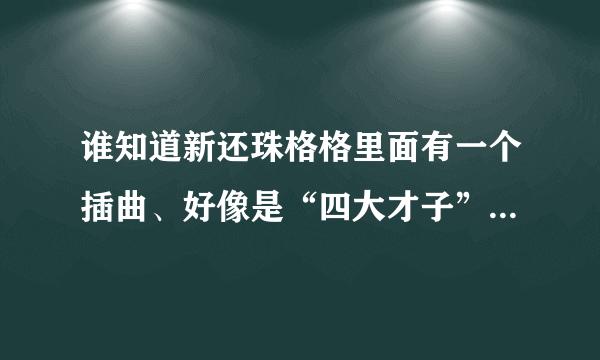谁知道新还珠格格里面有一个插曲、好像是“四大才子”说唱的。歌词大概是什么格格吉祥、皇上吉祥什么的