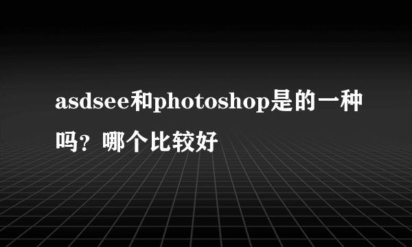 asdsee和photoshop是的一种吗？哪个比较好