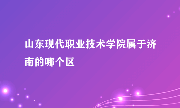 山东现代职业技术学院属于济南的哪个区