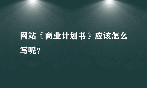 网站《商业计划书》应该怎么写呢？