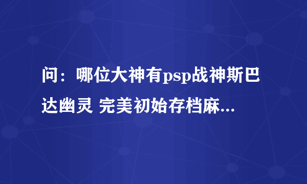 问：哪位大神有psp战神斯巴达幽灵 完美初始存档麻烦发给我谢谢！好多网站都找不到，或者下载不了。
