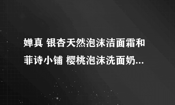 婵真 银杏天然泡沫洁面霜和菲诗小铺 樱桃泡沫洗面奶 哪个谢谢了，大神帮忙啊