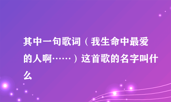 其中一句歌词（我生命中最爱的人啊……）这首歌的名字叫什么