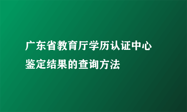 广东省教育厅学历认证中心 鉴定结果的查询方法