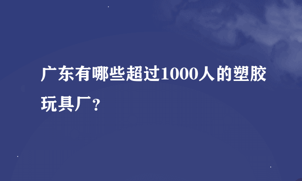 广东有哪些超过1000人的塑胶玩具厂？