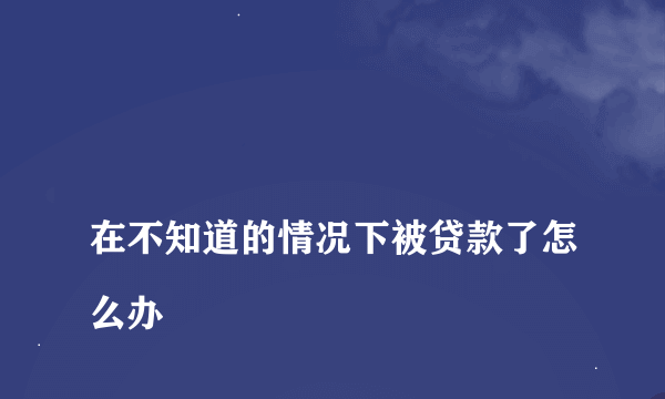 
在不知道的情况下被贷款了怎么办
