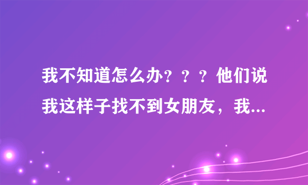 我不知道怎么办？？？他们说我这样子找不到女朋友，我想也是。好苦恼啊！！！