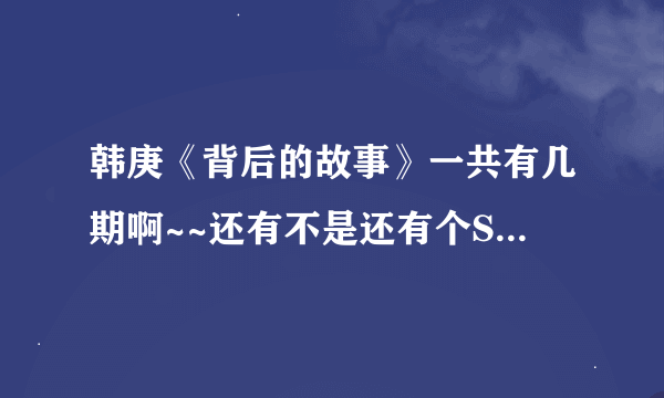 韩庚《背后的故事》一共有几期啊~~还有不是还有个SJM的吗~~这两个都是什么时间播出呢？谢谢拉~~