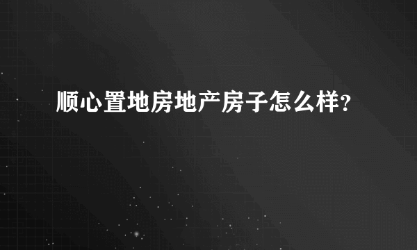 顺心置地房地产房子怎么样？