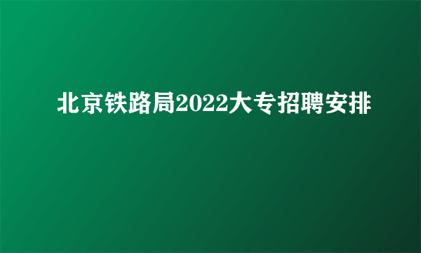 北京铁路局2022大专招聘安排