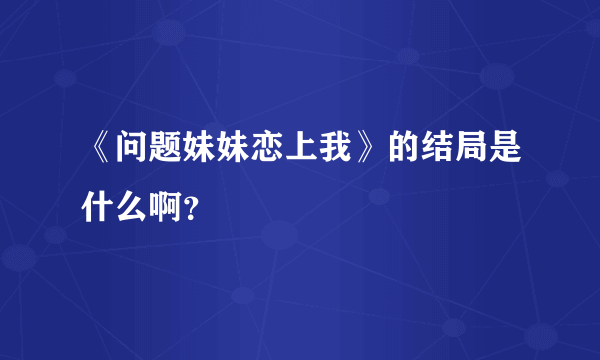 《问题妹妹恋上我》的结局是什么啊？