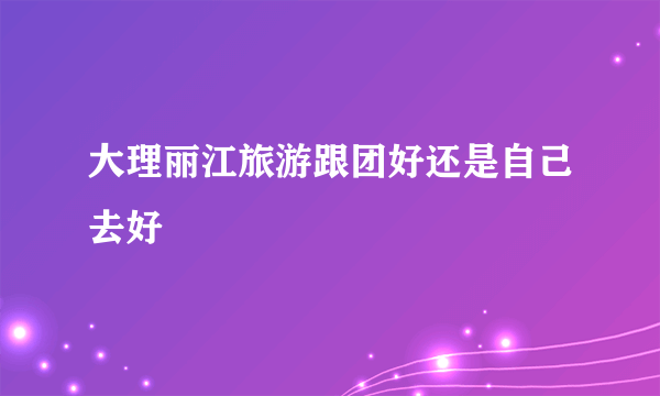 大理丽江旅游跟团好还是自己去好