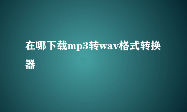 在哪下载mp3转wav格式转换器