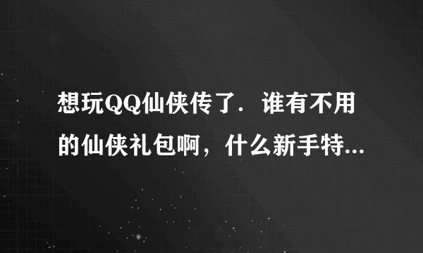 想玩QQ仙侠传了．谁有不用的仙侠礼包啊，什么新手特权礼包，什么YY的，杂志的，有的送我几个了啊，谢谢