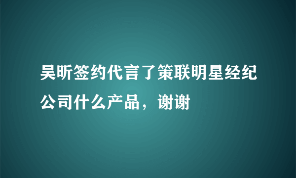 吴昕签约代言了策联明星经纪公司什么产品，谢谢