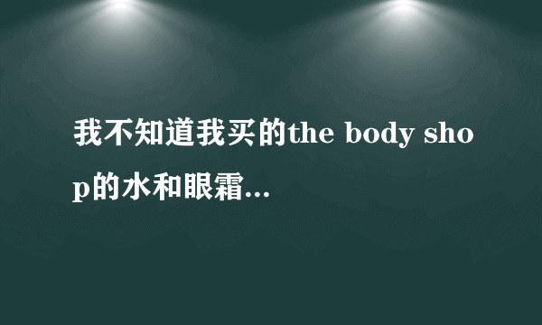 我不知道我买的the body shop的水和眼霜是不是真的