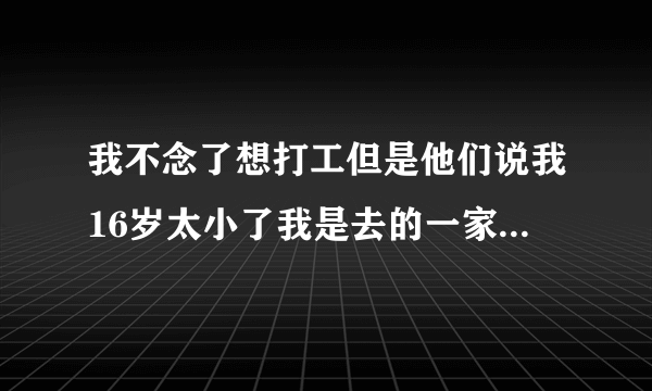 我不念了想打工但是他们说我16岁太小了我是去的一家冷饮店，我去做服务员感觉太累，做微商还没加盟，唉