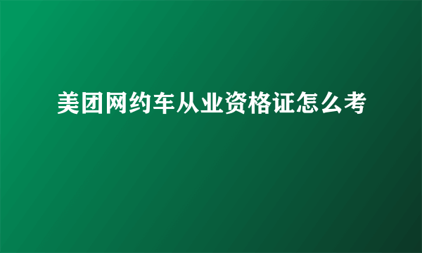 美团网约车从业资格证怎么考