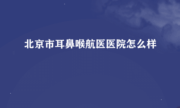 北京市耳鼻喉航医医院怎么样