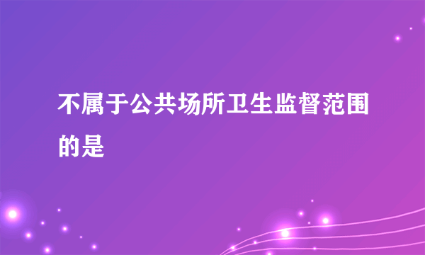 不属于公共场所卫生监督范围的是